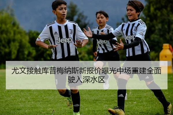 尤文接触库普梅纳斯新报价曝光中场重建全面驶入深水区