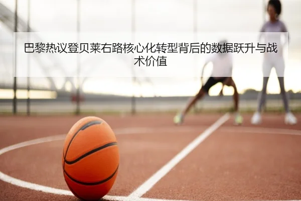 巴黎热议登贝莱右路核心化转型背后的数据跃升与战术价值