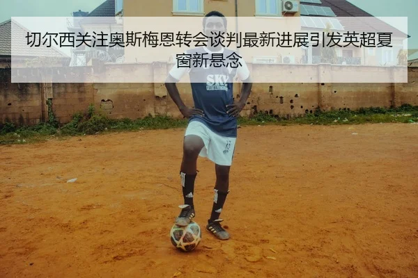 切尔西关注奥斯梅恩转会谈判最新进展引发英超夏窗新悬念